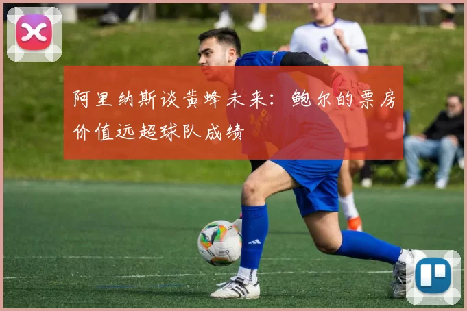 阿里纳斯谈黄蜂未来：鲍尔的票房价值远超球队成绩