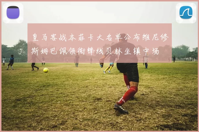 皇马客战本菲卡大名单公布维尼修斯姆巴佩领衔锋线贝林坐镇中场