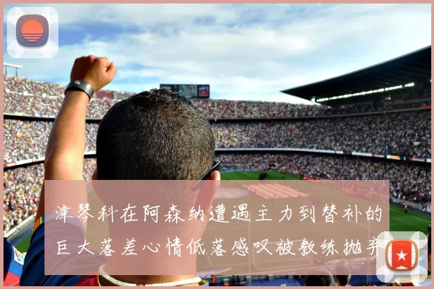 津琴科在阿森纳遭遇主力到替补的巨大落差心情低落感叹被教练抛弃