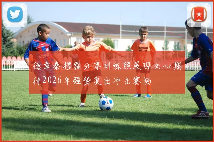 德章泰穆雷分享训练照展现决心期待2026年强势复出冲击赛场