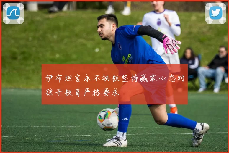 伊布坦言永不执教坚持赢家心态对孩子教育严格要求