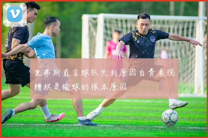 里弗斯直言球队失利原因自责表现糟糕是输球的根本原因