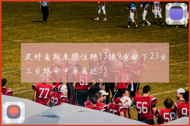 皮特南斯表现惊艳13投9中砍下23分三分球命中率高达55