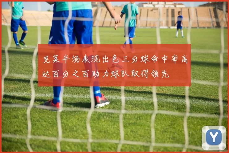 克莱半场表现出色三分球命中率高达百分之百助力球队取得领先