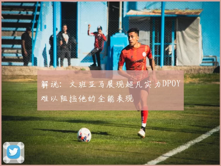 解说：文班亚马展现超凡实力DPOY难以阻挡他的全能表现