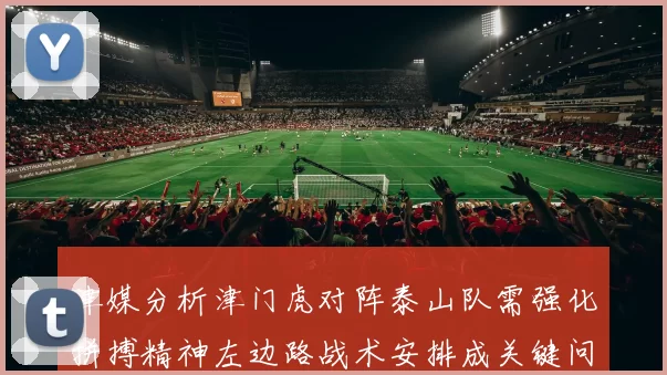 津媒分析津门虎对阵泰山队需强化拼搏精神左边路战术安排成关键问题