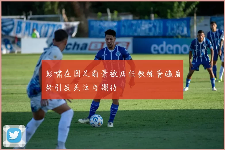 彭啸在国足前景被历任教练普遍看好引发关注与期待
